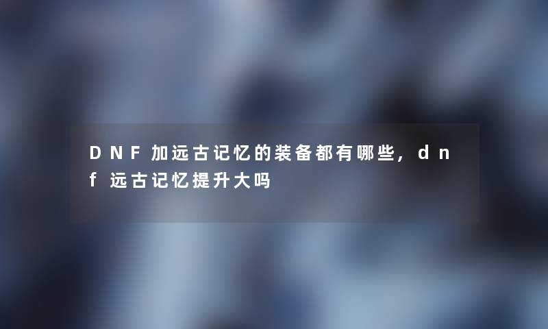 DNF加远古记忆的装备都有哪些,dnf远古记忆提升大吗