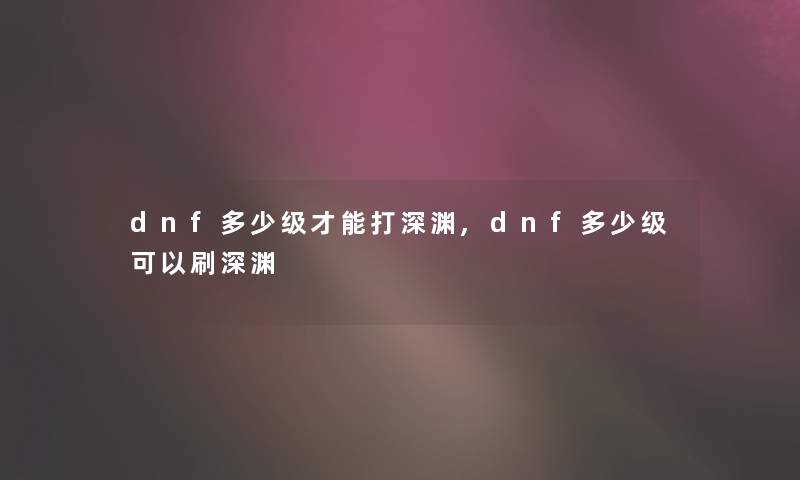 dnf多少级才能打深渊,dnf多少级可以刷深渊