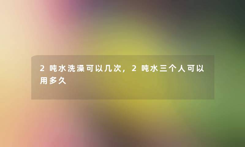 2吨水洗澡可以几次,2吨水三个人可以用多久