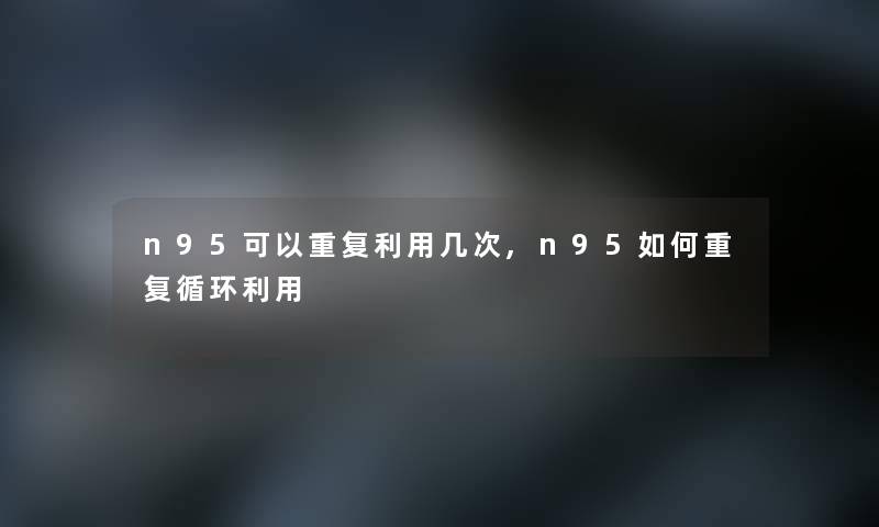 n95可以重复利用几次,n95如何重复循环利用