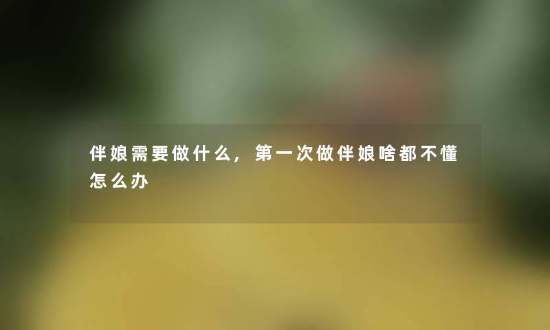 伴娘需要做什么,第一次做伴娘啥都不懂怎么办