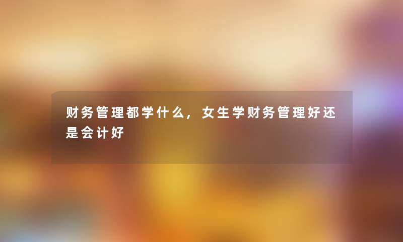 管理都学什么,女生学管理好还是会计好