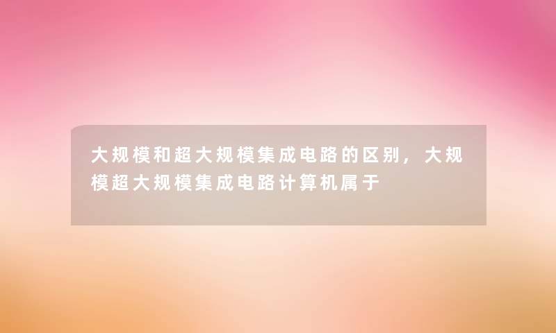 大规模和超大规模集成电路的区别,大规模超大规模集成电路计算机属于