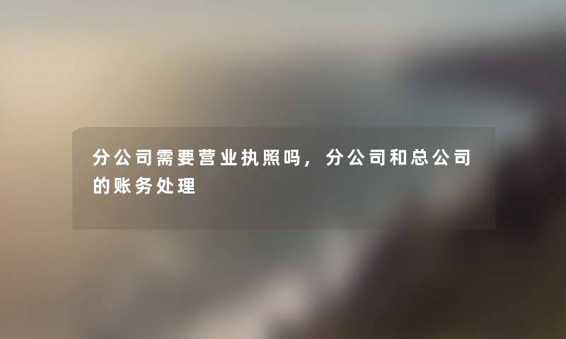 分公司需要营业执照吗,分公司和总公司的账务处理