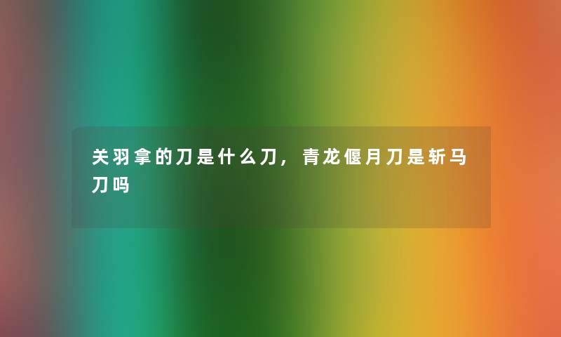 关羽拿的刀是什么刀,青龙偃月刀是斩马刀吗