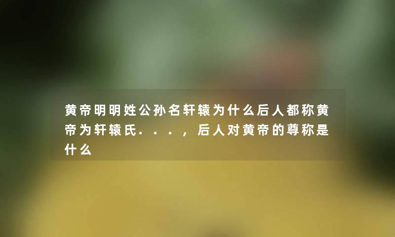 黄帝明明姓公孙名轩辕为什么后人都称黄帝为轩辕氏...,后人对黄帝的尊称是什么