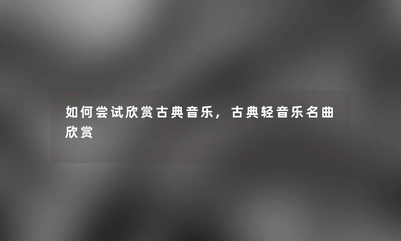 如何尝试欣赏古典音乐,古典轻音乐名曲欣赏