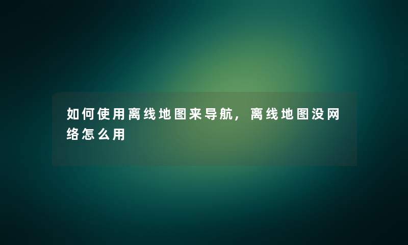 如何使用离线地图来导航,离线地图没网络怎么用