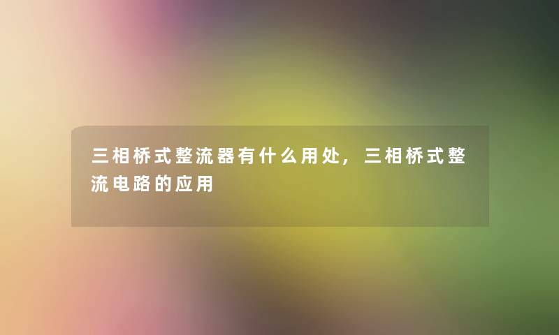 三相桥式整流器有什么用处,三相桥式整流电路的应用