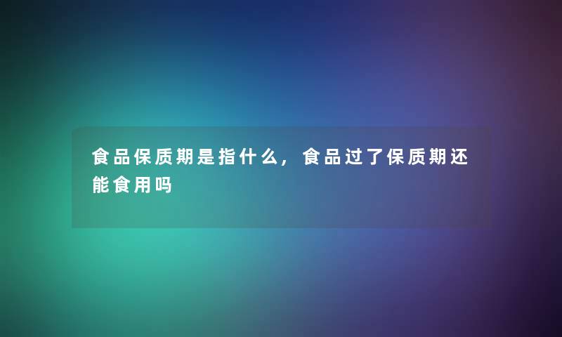 食品保质期是指什么,食品过了保质期还能食用吗