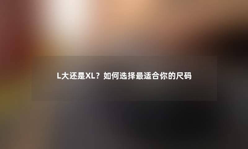 L大还是XL？如何选择适合你的尺码