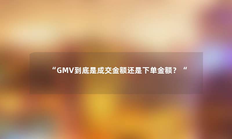 “GMV到底是成交金额还是下单金额？“