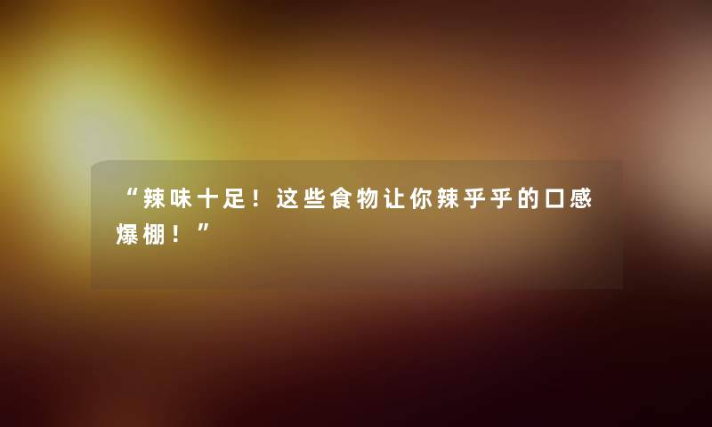 “辣味十足！这些食物让你辣乎乎的口感爆棚！”