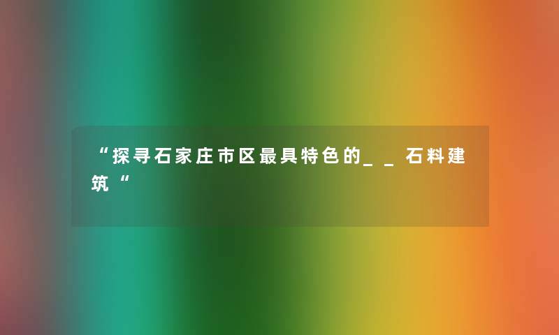 “探寻石家庄市区具特色的__石料建筑“