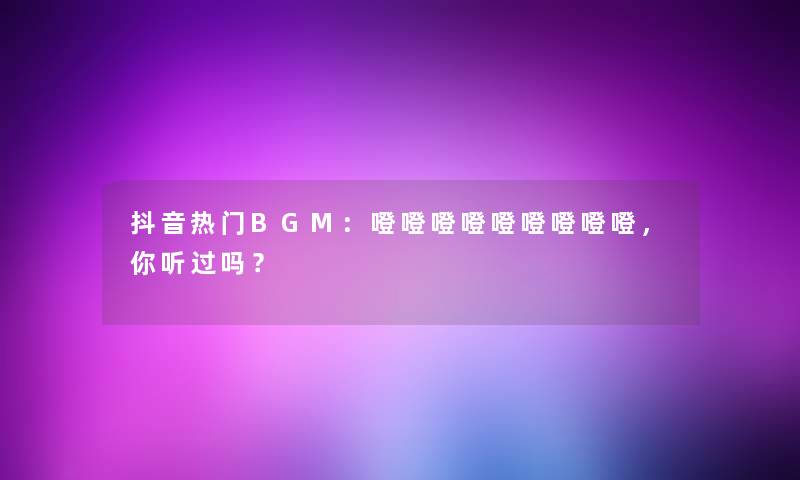 抖音热门BGM：噔噔噔噔噔噔噔噔噔，你听过吗？