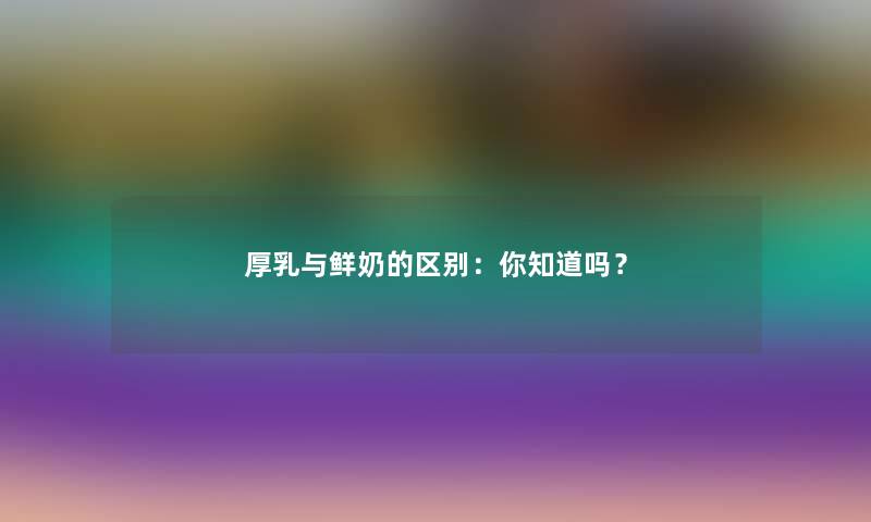 厚乳与鲜奶的区别：你知道吗？