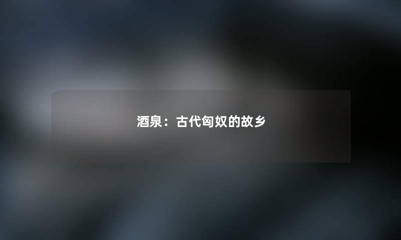 酒泉：古代匈奴的故乡