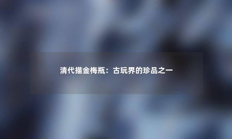 清代描金梅瓶：古玩界的珍品之一