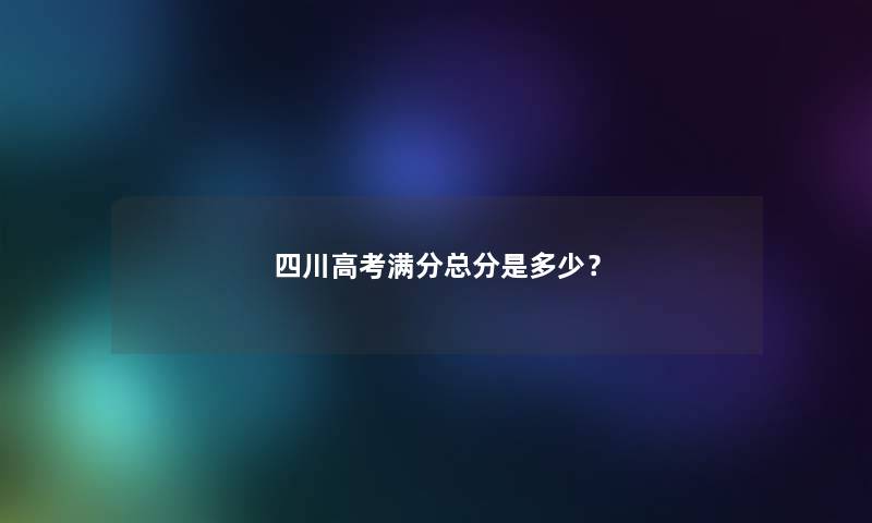 四川高考满分总分是多少？