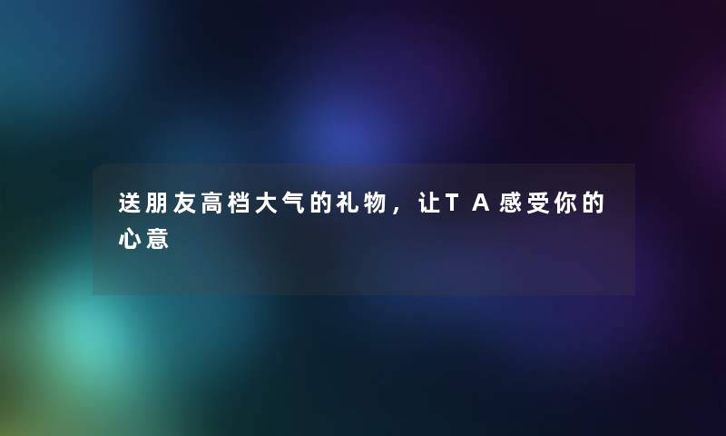 送朋友高档大气的礼物，让TA感受你的心意