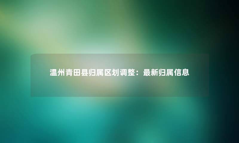 温州青田县归属区划调整：新归属信息