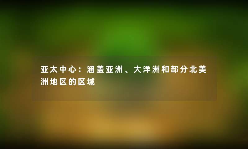 亚太中心：涵盖亚洲、大洋洲和部分北美洲地区的区域