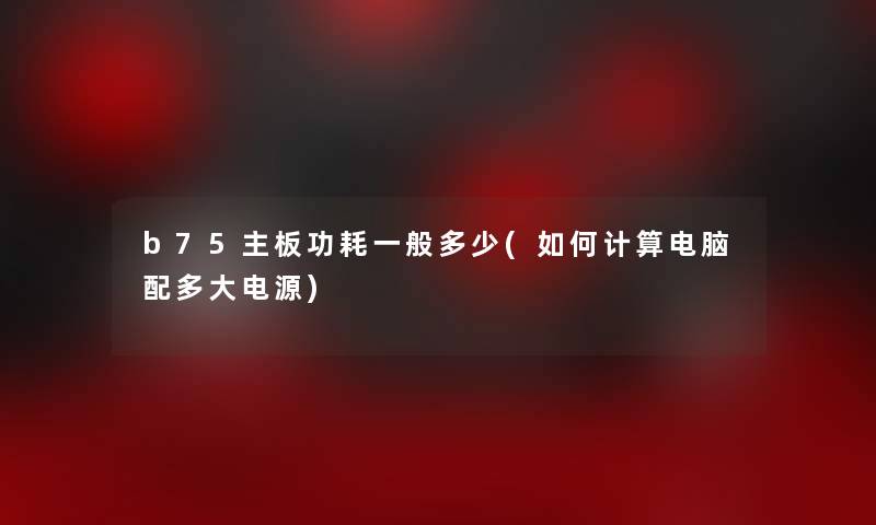 b75主板功耗一般多少(如何计算电脑配多大电源)