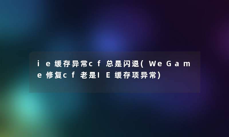 ie缓存异常cf总是闪退(WeGame修复cf老是IE缓存项异常)