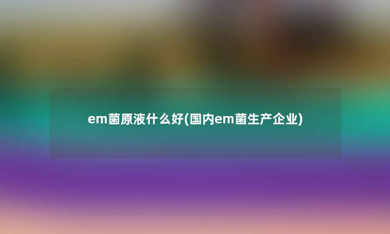 em菌原液什么好(国内em菌生产企业)