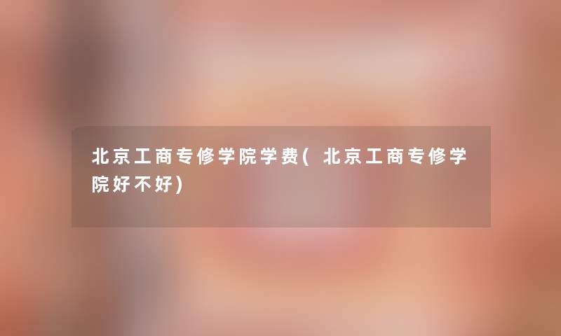 北京工商专修学院学费(北京工商专修学院好不好)