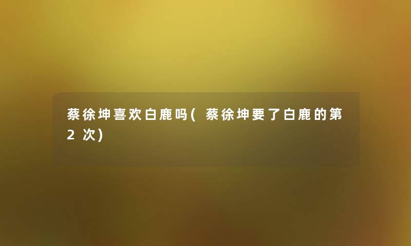 蔡徐坤喜欢白鹿吗(蔡徐坤要了白鹿的第2次)