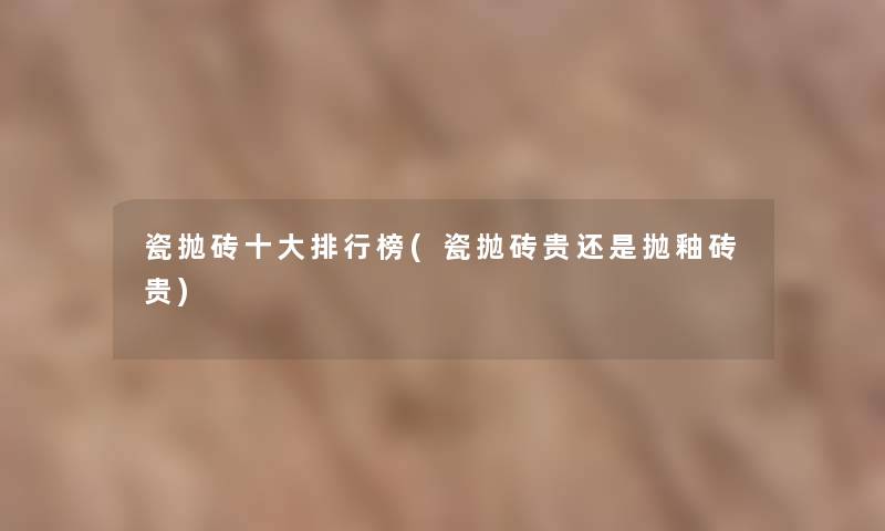 瓷抛砖一些整理榜(瓷抛砖贵还是抛釉砖贵)