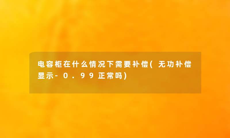 电容柜在什么情况下需要补偿(无功补偿显示-0.99正常吗)