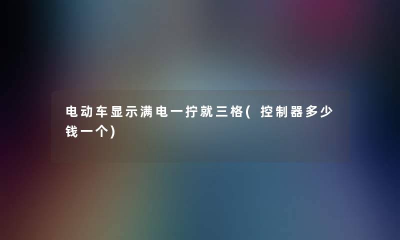 电动车显示满电一拧就三格(控制器多少钱一个)