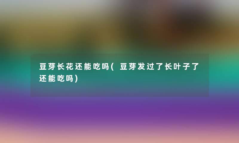 豆芽长花还能吃吗(豆芽发过了长叶子了还能吃吗)