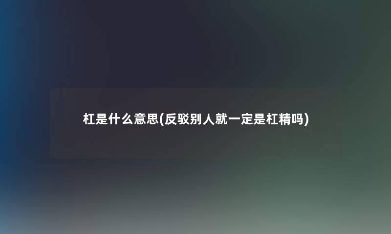 杠是什么意思(反驳别人就一定是杠精吗)