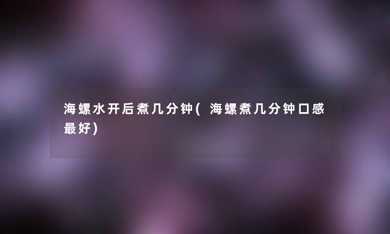 海螺水开后煮几分钟(海螺煮几分钟口感好)