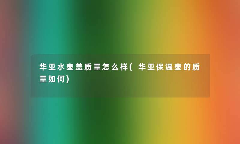 华亚水壶盖质量怎么样(华亚保温壶的质量如何)