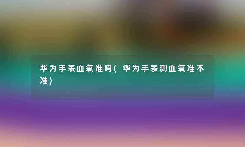 华为手表血氧准吗(华为手表测血氧准不准)