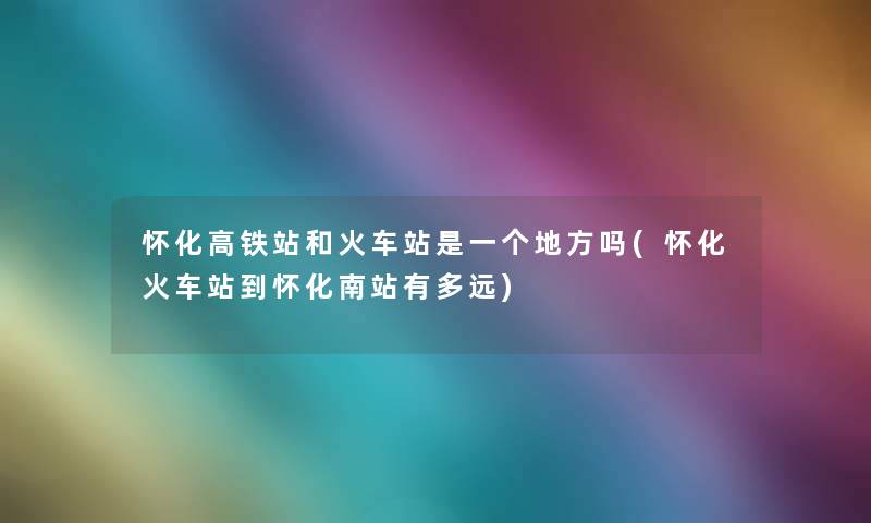 怀化高铁站和火车站是一个地方吗(怀化火车站到怀化南站有多远)