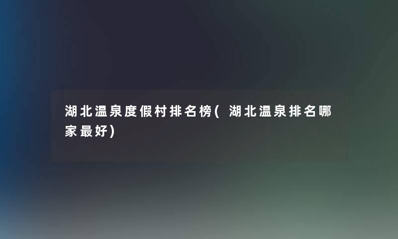 湖北温泉度假村推荐榜(湖北温泉推荐哪家好)