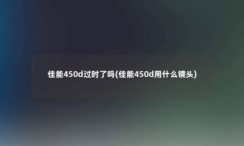 佳能450d过时了吗(佳能450d用什么镜头)