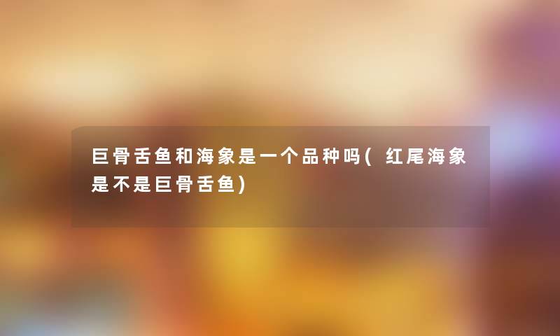 巨骨舌鱼和海象是一个品种吗(红尾海象是不是巨骨舌鱼)