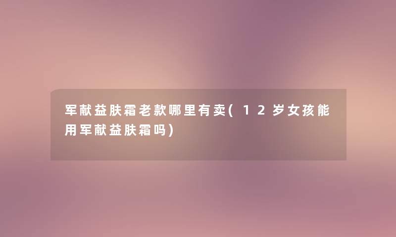 军献益肤霜老款哪里有卖(12岁女孩能用军献益肤霜吗)