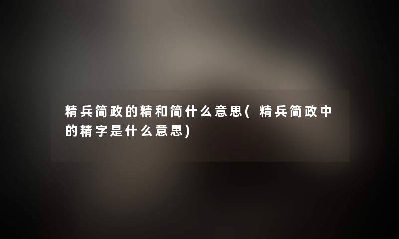 精兵简政的精和简什么意思(精兵简政中的精字是什么意思)