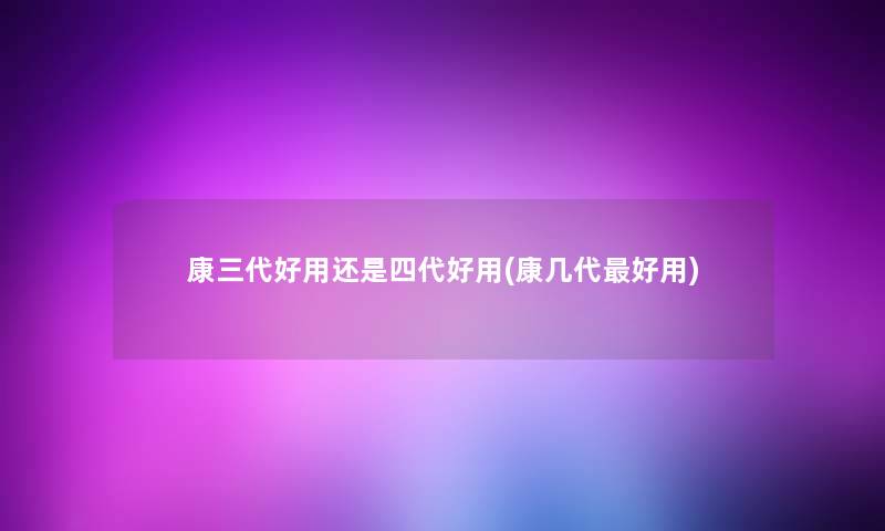 康三代好用还是四代好用(康几代好用)