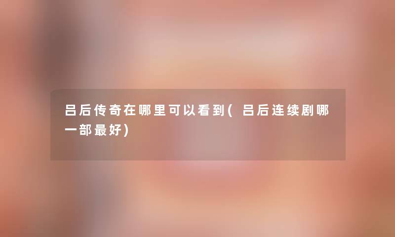 吕后传奇在哪里可以看到(吕后连续剧哪一部好)