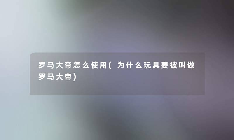 罗马大帝怎么使用(为什么玩具要被叫做罗马大帝)