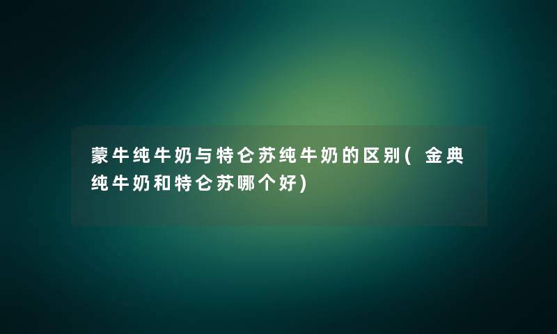 蒙牛纯牛奶与特仑苏纯牛奶的区别(金典纯牛奶和特仑苏哪个好)