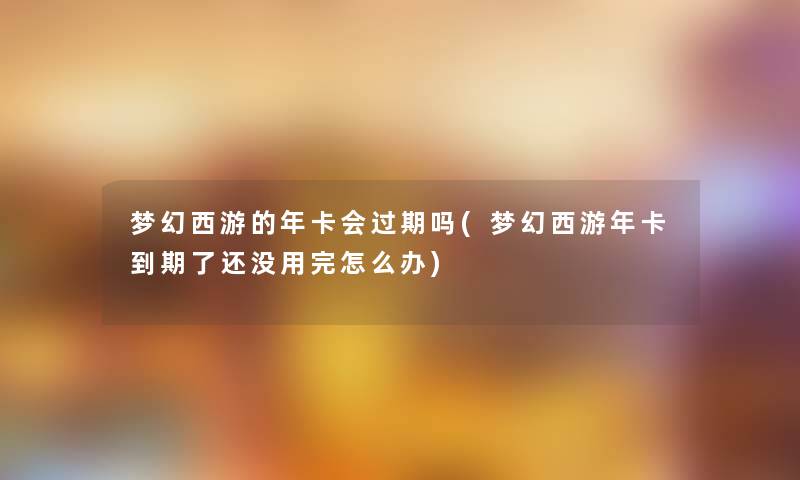 梦幻西游的年卡会过期吗(梦幻西游年卡到期了还没用完怎么办)